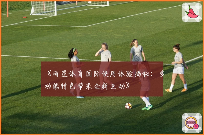 《海星体育国际使用体验揭秘：多功能特色带来全新互动》