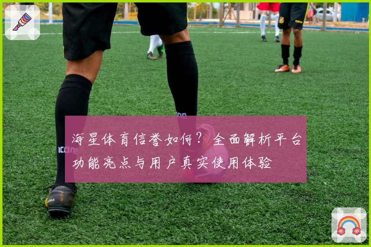 海星体育信誉如何？全面解析平台功能亮点与用户真实使用体验