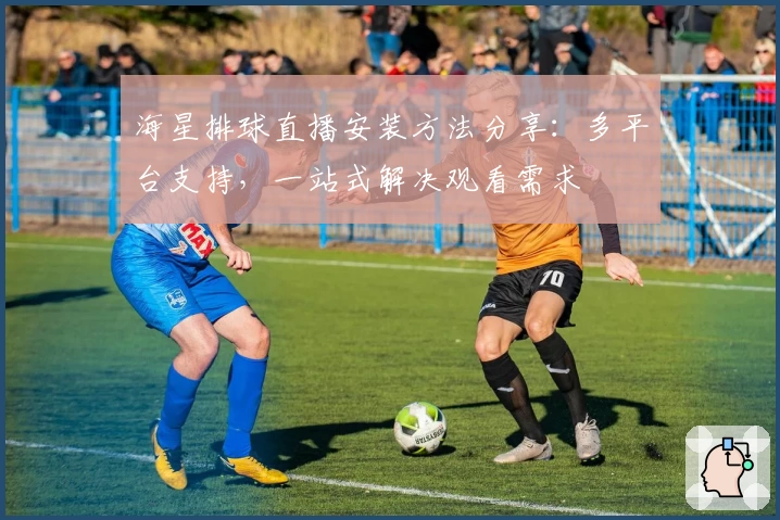 海星排球直播安装方法分享：多平台支持，一站式解决观看需求