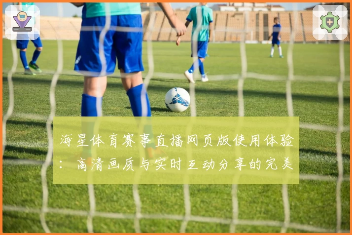 海星体育赛事直播网页版使用体验：高清画质与实时互动分享的完美结合
