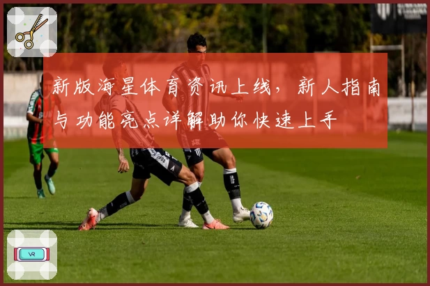 新版海星体育资讯上线，新人指南与功能亮点详解助你快速上手