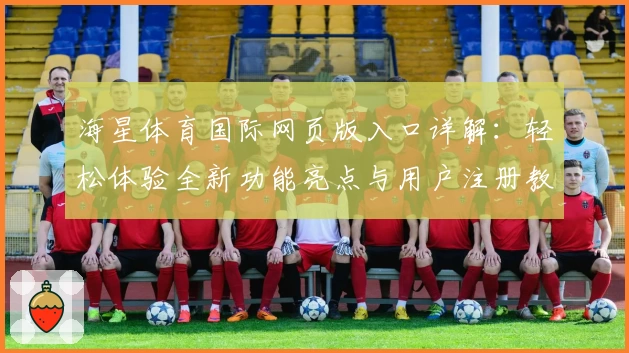 海星体育国际网页版入口详解：轻松体验全新功能亮点与用户注册教程