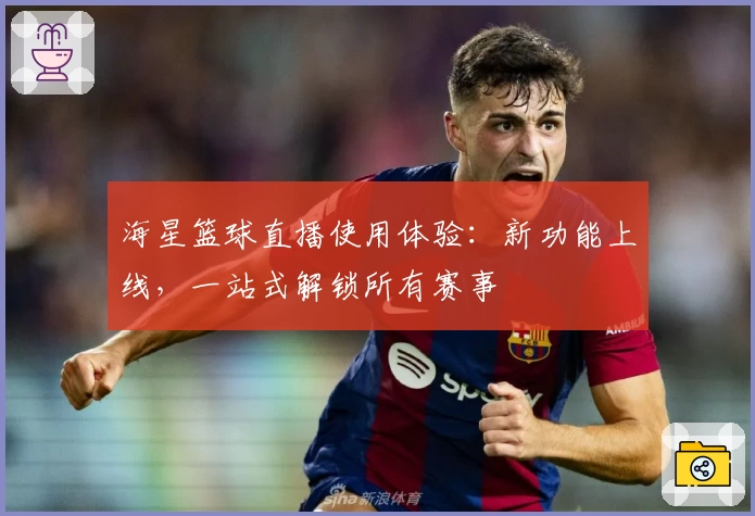 海星篮球直播使用体验：新功能上线，一站式解锁所有赛事