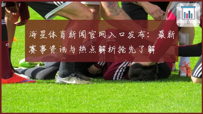 海星体育新闻官网入口发布：最新赛事资讯与热点解析抢先了解