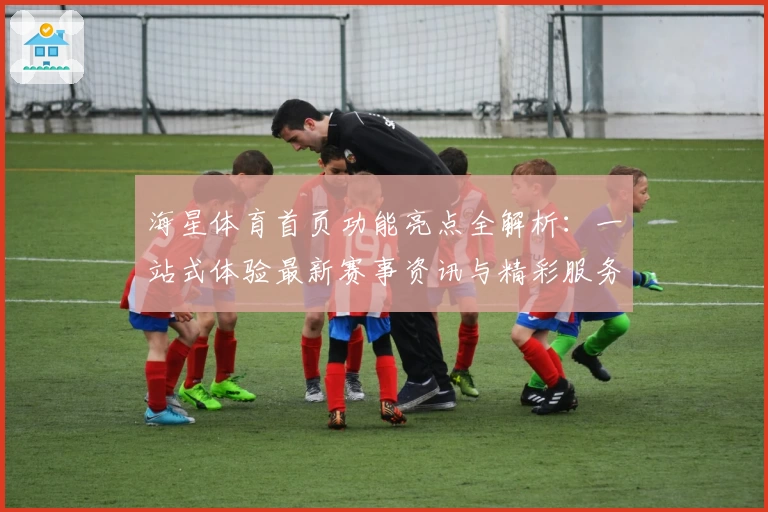 海星体育首页功能亮点全解析：一站式体验最新赛事资讯与精彩服务