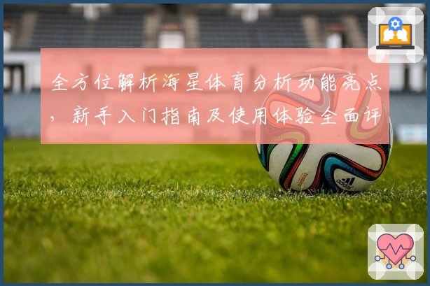 全方位解析海星体育分析功能亮点，新手入门指南及使用体验全面评测