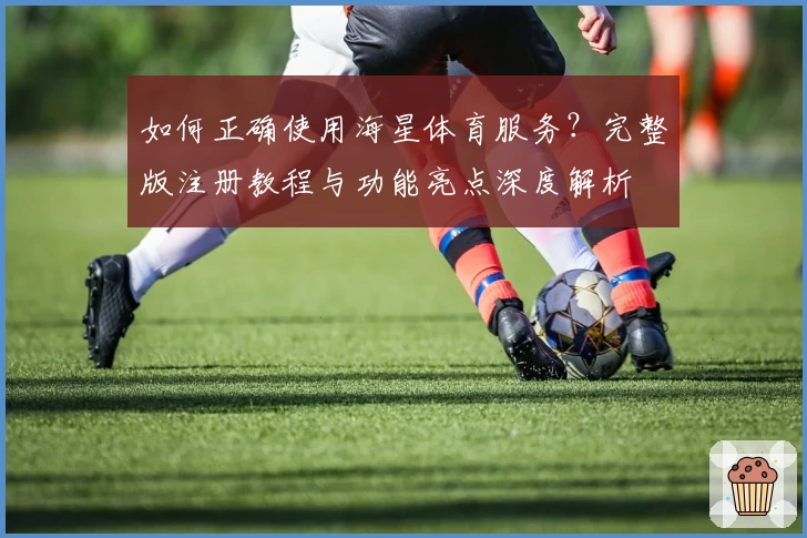 如何正确使用海星体育服务？完整版注册教程与功能亮点深度解析