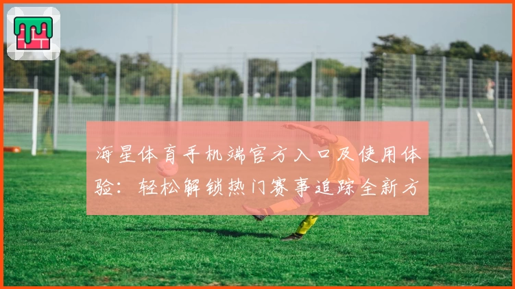 海星体育手机端官方入口及使用体验：轻松解锁热门赛事追踪全新方式