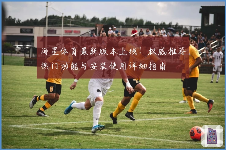 海星体育最新版本上线！权威推荐热门功能与安装使用详细指南
