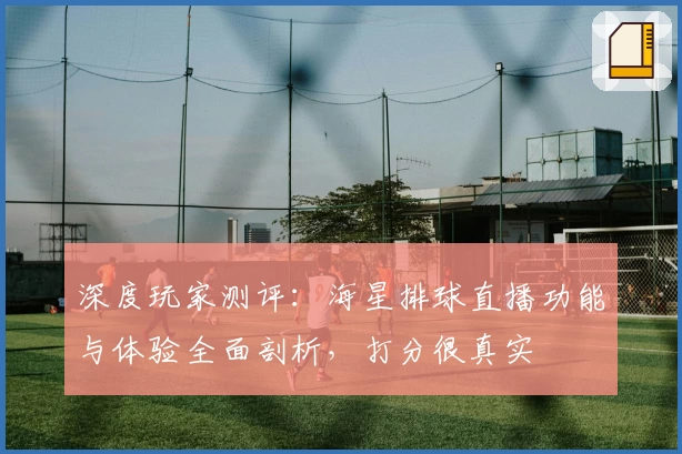 深度玩家测评：海星排球直播功能与体验全面剖析，打分很真实