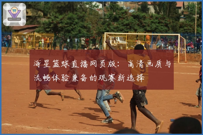 海星篮球直播网页版：高清画质与流畅体验兼备的观赛新选择