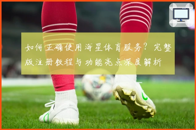 如何正确使用海星体育服务？完整版注册教程与功能亮点深度解析