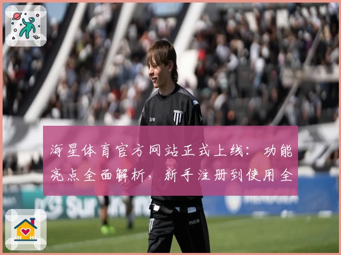 海星体育官方网站正式上线：功能亮点全面解析，新手注册到使用全流程指南