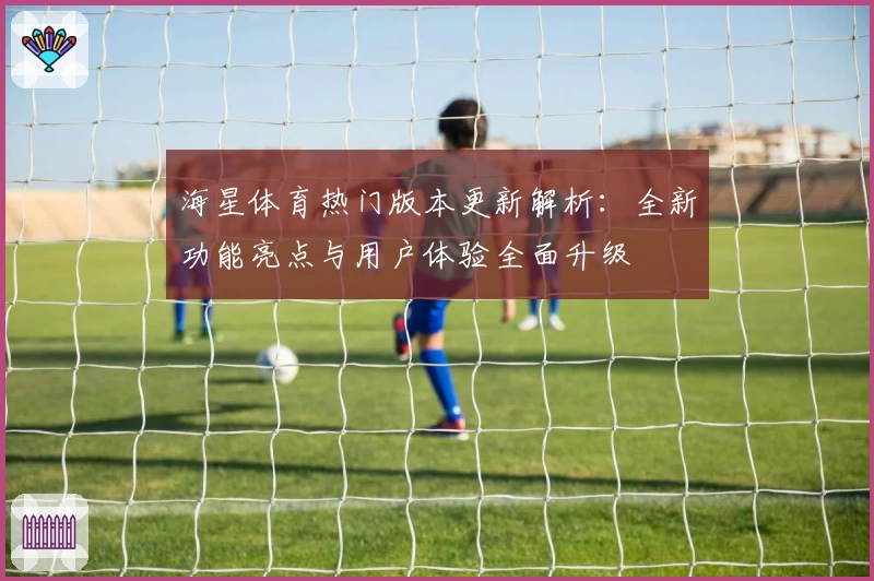 海星体育热门版本更新解析：全新功能亮点与用户体验全面升级