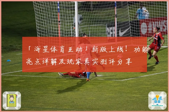 「海星体育互动」新版上线！功能亮点详解及玩家真实测评分享