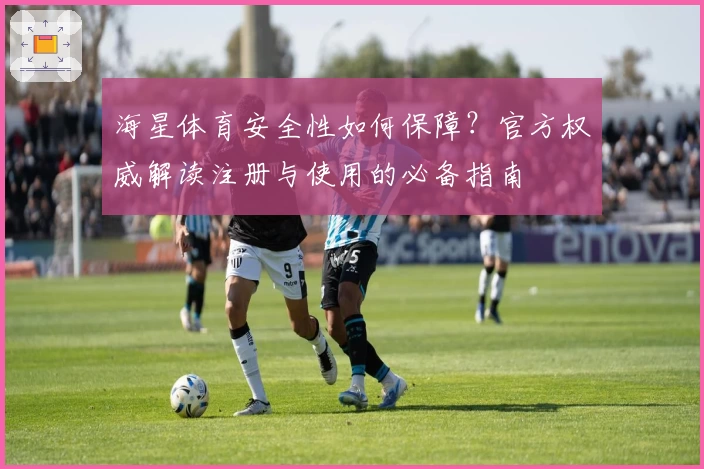 海星体育安全性如何保障？官方权威解读注册与使用的必备指南