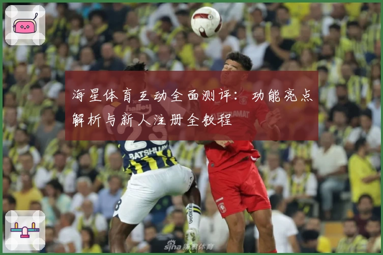 海星体育互动全面测评：功能亮点解析与新人注册全教程