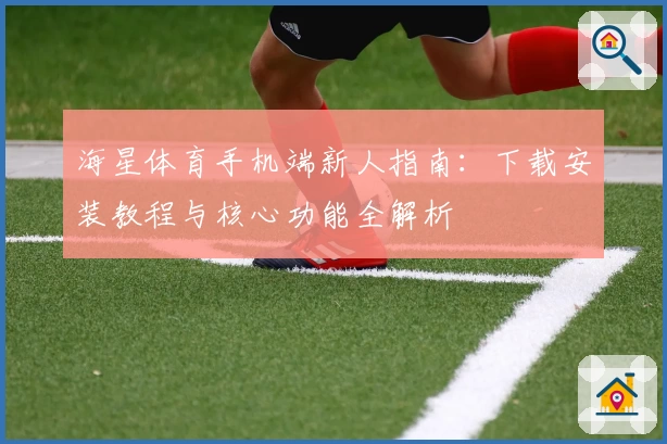 海星体育手机端新人指南：下载安装教程与核心功能全解析