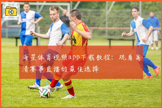 海星体育视频app下载教程：观看高清赛事直播的最佳选择
