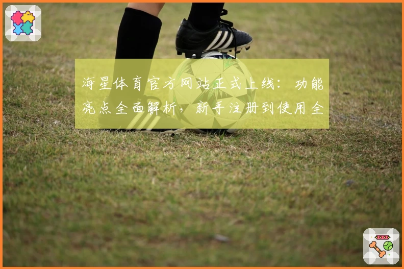 海星体育官方网站正式上线：功能亮点全面解析，新手注册到使用全流程指南