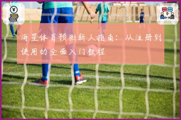 海星体育预测新人指南：从注册到使用的全面入门教程