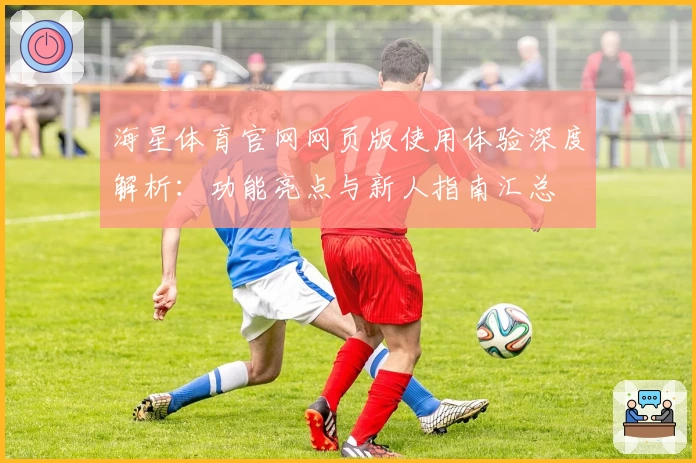 海星体育官网网页版使用体验深度解析：功能亮点与新人指南汇总