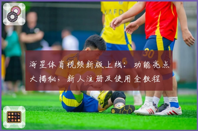 海星体育视频新版上线：功能亮点大揭秘，新人注册及使用全教程