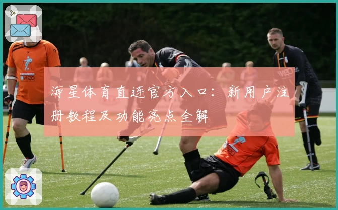 海星体育直连官方入口：新用户注册教程及功能亮点全解
