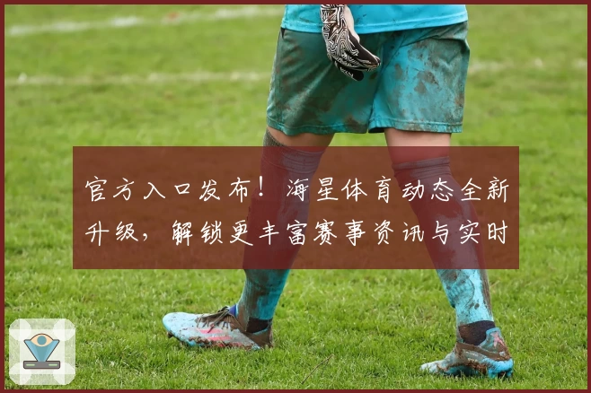 官方入口发布！海星体育动态全新升级，解锁更丰富赛事资讯与实时动态