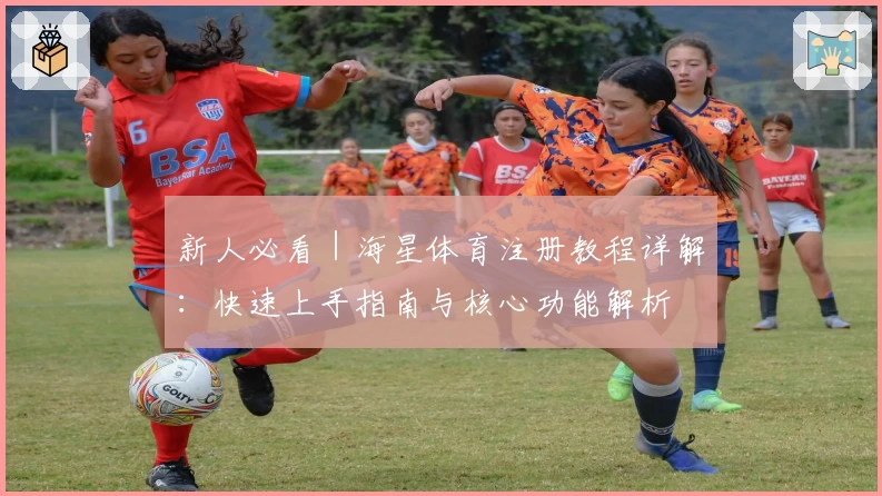新人必看｜海星体育注册教程详解：快速上手指南与核心功能解析
