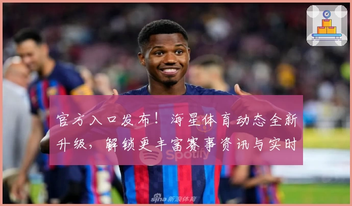 官方入口发布！海星体育动态全新升级，解锁更丰富赛事资讯与实时动态